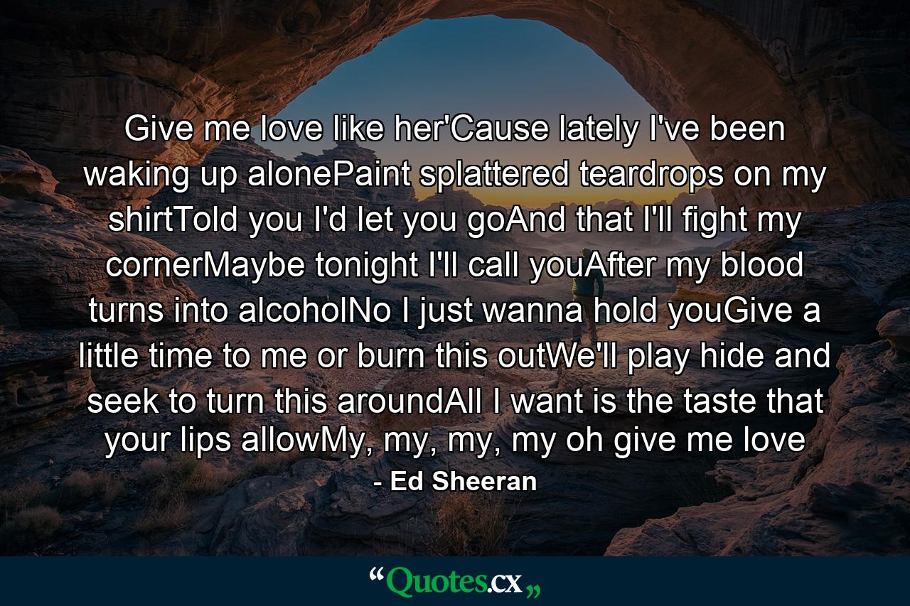 Give me love like her'Cause lately I've been waking up alonePaint splattered teardrops on my shirtTold you I'd let you goAnd that I'll fight my cornerMaybe tonight I'll call youAfter my blood turns into alcoholNo I just wanna hold youGive a little time to me or burn this outWe'll play hide and seek to turn this aroundAll I want is the taste that your lips allowMy, my, my, my oh give me love - Quote by Ed Sheeran