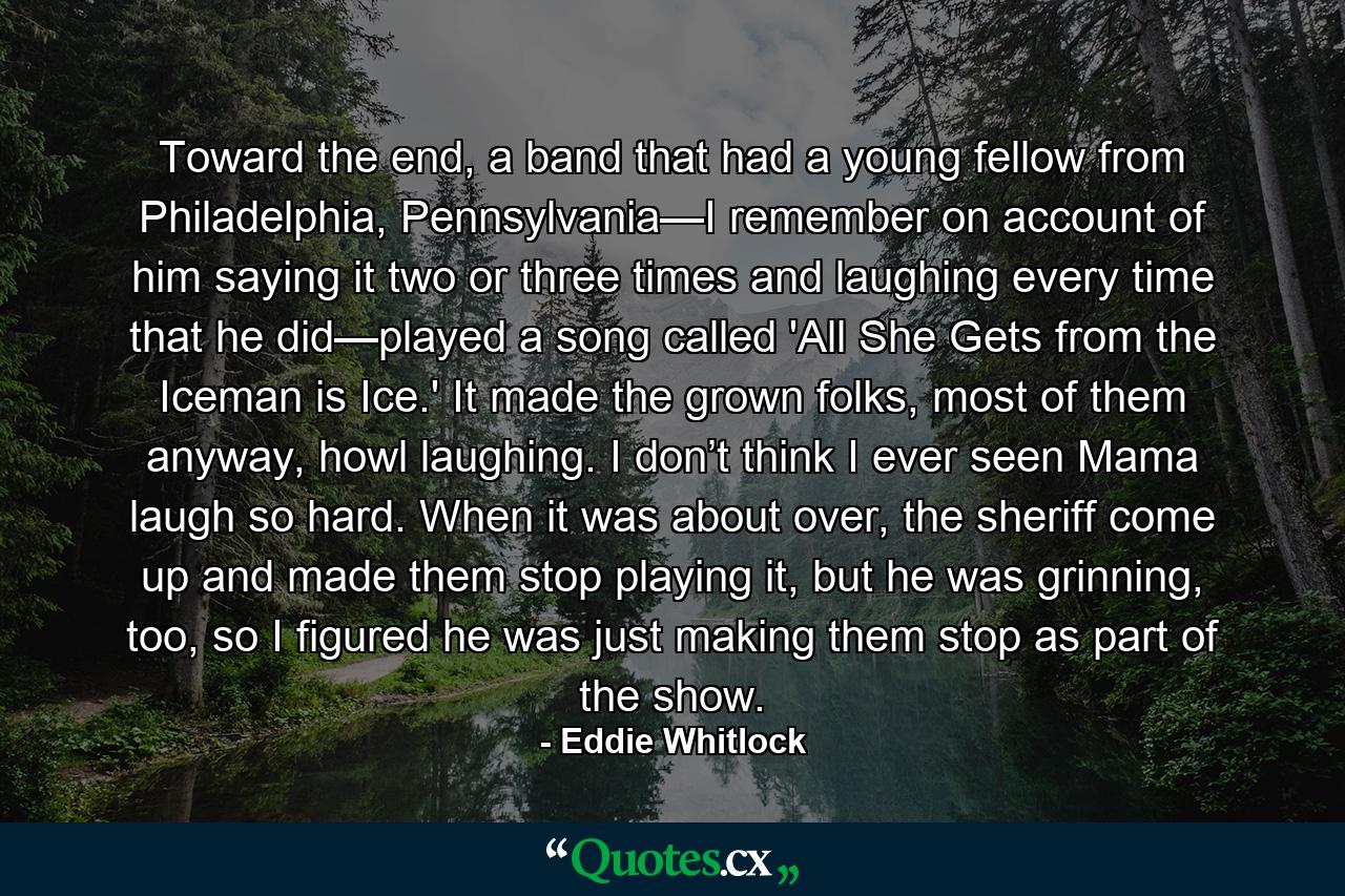 Toward the end, a band that had a young fellow from Philadelphia, Pennsylvania—I remember on account of him saying it two or three times and laughing every time that he did—played a song called 'All She Gets from the Iceman is Ice.' It made the grown folks, most of them anyway, howl laughing. I don’t think I ever seen Mama laugh so hard. When it was about over, the sheriff come up and made them stop playing it, but he was grinning, too, so I figured he was just making them stop as part of the show. - Quote by Eddie Whitlock