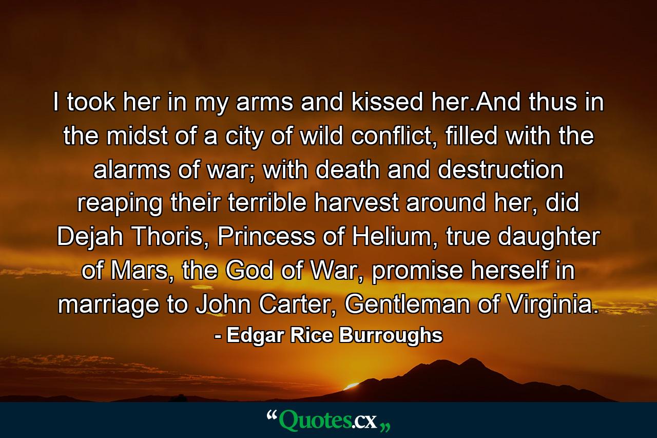 I took her in my arms and kissed her.And thus in the midst of a city of wild conflict, filled with the alarms of war; with death and destruction reaping their terrible harvest around her, did Dejah Thoris, Princess of Helium, true daughter of Mars, the God of War, promise herself in marriage to John Carter, Gentleman of Virginia. - Quote by Edgar Rice Burroughs