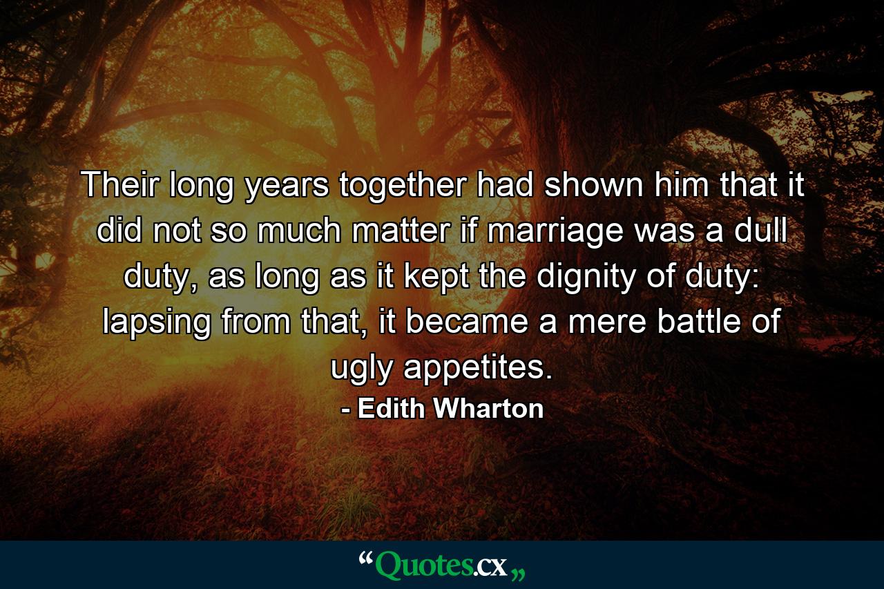 Their long years together had shown him that it did not so much matter if marriage was a dull duty, as long as it kept the dignity of duty: lapsing from that, it became a mere battle of ugly appetites. - Quote by Edith Wharton