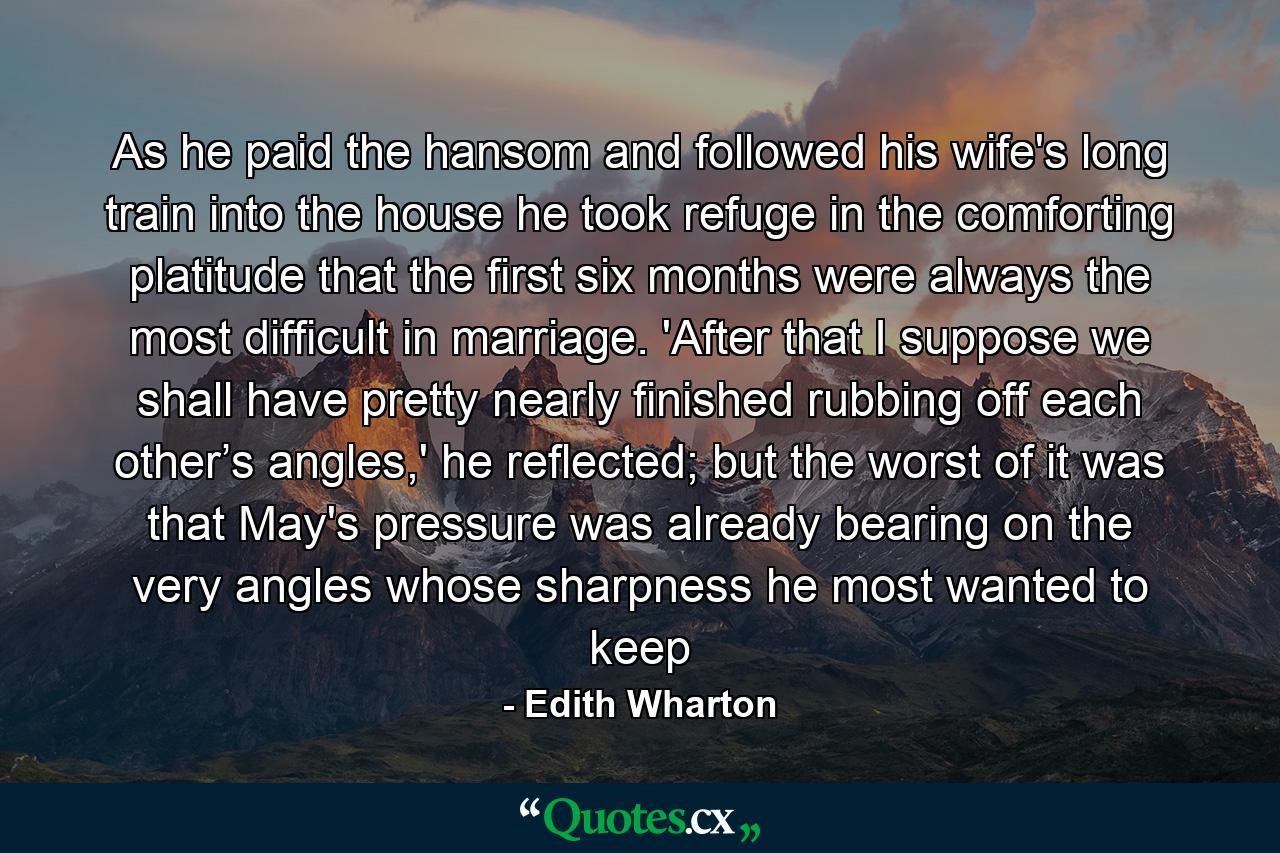 As he paid the hansom and followed his wife's long train into the house he took refuge in the comforting platitude that the first six months were always the most difficult in marriage. 'After that I suppose we shall have pretty nearly finished rubbing off each other’s angles,' he reflected; but the worst of it was that May's pressure was already bearing on the very angles whose sharpness he most wanted to keep - Quote by Edith Wharton