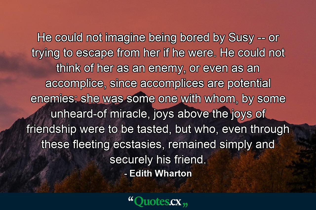 He could not imagine being bored by Susy -- or trying to escape from her if he were. He could not think of her as an enemy, or even as an accomplice, since accomplices are potential enemies: she was some one with whom, by some unheard-of miracle, joys above the joys of friendship were to be tasted, but who, even through these fleeting ecstasies, remained simply and securely his friend. - Quote by Edith Wharton