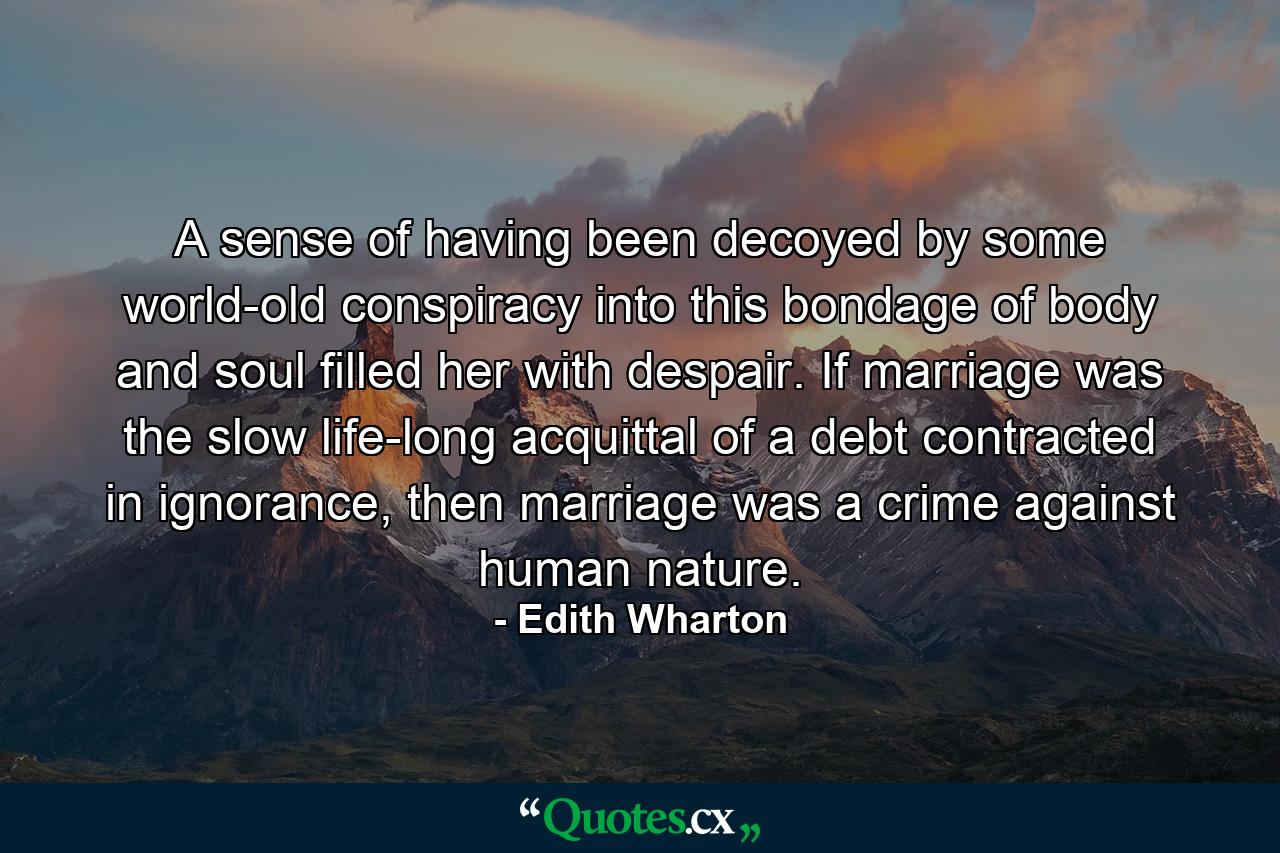 A sense of having been decoyed by some world-old conspiracy into this bondage of body and soul filled her with despair. If marriage was the slow life-long acquittal of a debt contracted in ignorance, then marriage was a crime against human nature. - Quote by Edith Wharton