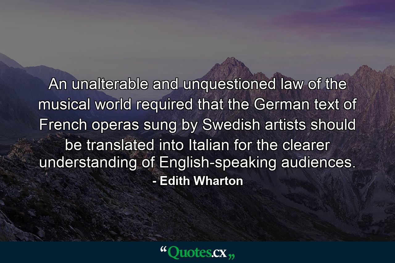 An unalterable and unquestioned law of the musical world required that the German text of French operas sung by Swedish artists should be translated into Italian for the clearer understanding of English-speaking audiences. - Quote by Edith Wharton