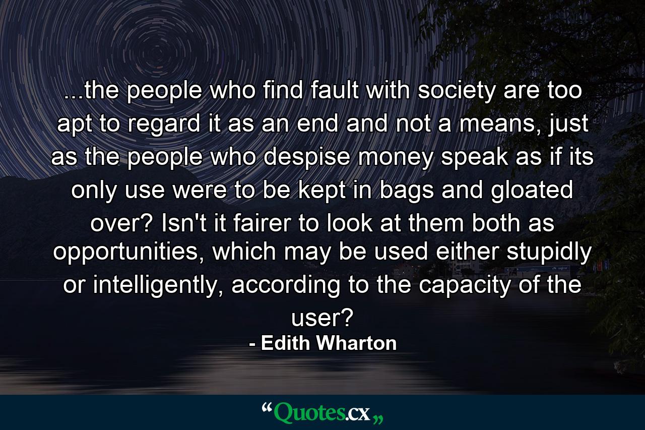 ...the people who find fault with society are too apt to regard it as an end and not a means, just as the people who despise money speak as if its only use were to be kept in bags and gloated over? Isn't it fairer to look at them both as opportunities, which may be used either stupidly or intelligently, according to the capacity of the user? - Quote by Edith Wharton