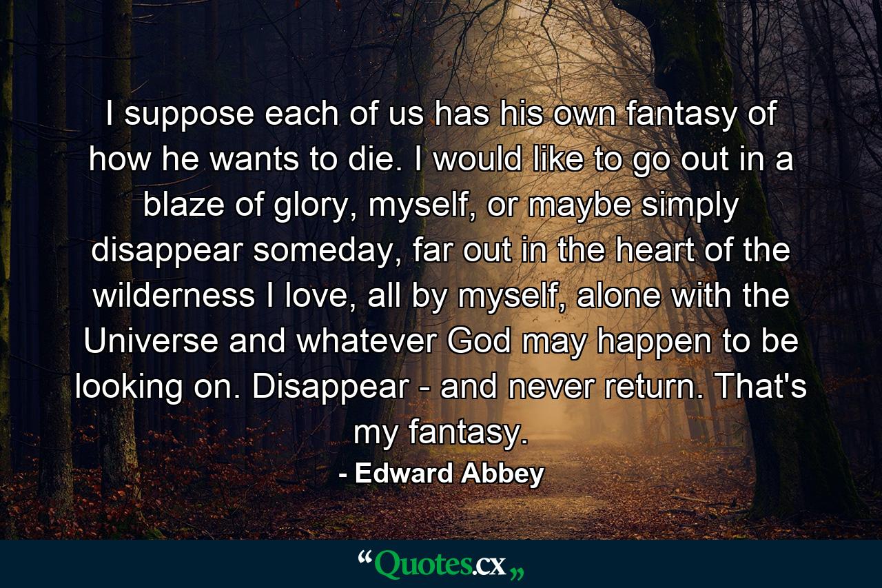 I suppose each of us has his own fantasy of how he wants to die. I would like to go out in a blaze of glory, myself, or maybe simply disappear someday, far out in the heart of the wilderness I love, all by myself, alone with the Universe and whatever God may happen to be looking on. Disappear - and never return. That's my fantasy. - Quote by Edward Abbey