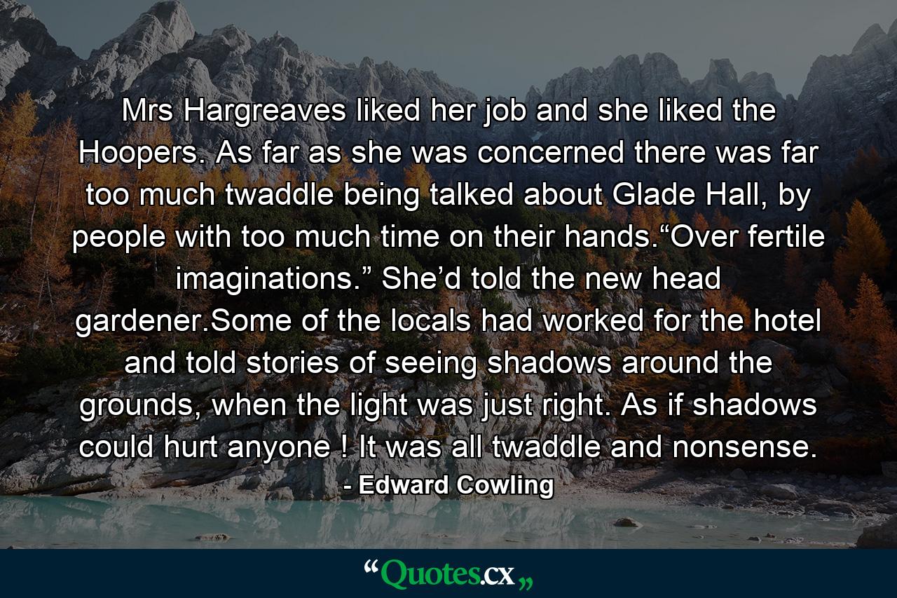 Mrs Hargreaves liked her job and she liked the Hoopers. As far as she was concerned there was far too much twaddle being talked about Glade Hall, by people with too much time on their hands.“Over fertile imaginations.” She’d told the new head gardener.Some of the locals had worked for the hotel and told stories of seeing shadows around the grounds, when the light was just right. As if shadows could hurt anyone ! It was all twaddle and nonsense. - Quote by Edward Cowling