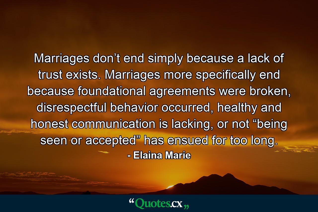 Marriages don’t end simply because a lack of trust exists. Marriages more specifically end because foundational agreements were broken, disrespectful behavior occurred, healthy and honest communication is lacking, or not “being seen or accepted” has ensued for too long. - Quote by Elaina Marie