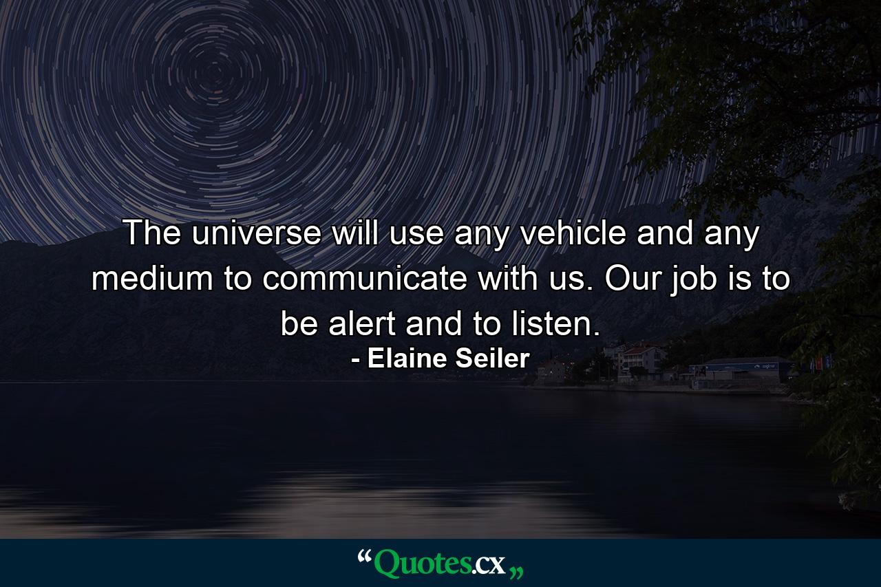 The universe will use any vehicle and any medium to communicate with us. Our job is to be alert and to listen. - Quote by Elaine Seiler