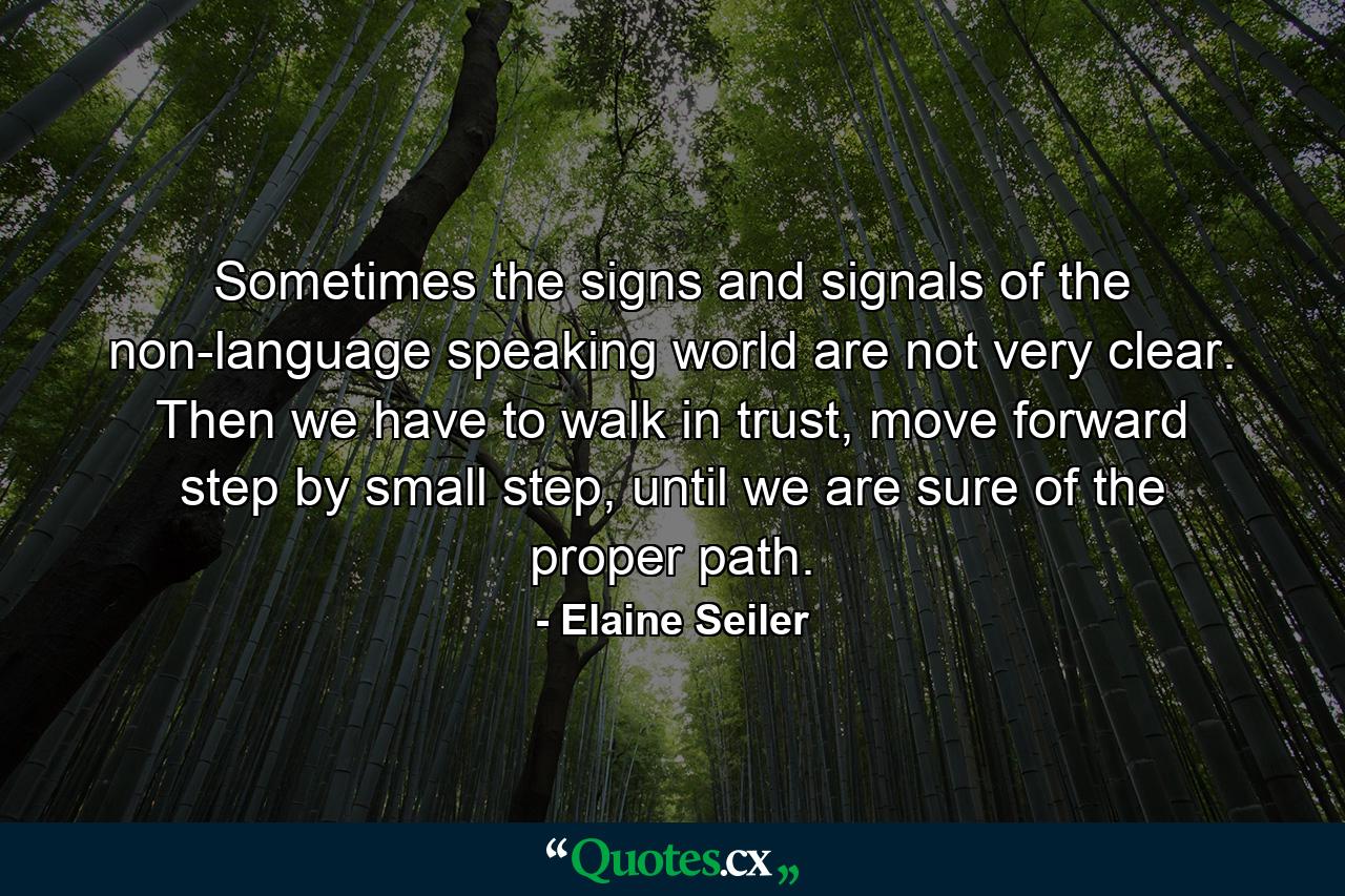 Sometimes the signs and signals of the non-language speaking world are not very clear. Then we have to walk in trust, move forward step by small step, until we are sure of the proper path. - Quote by Elaine Seiler