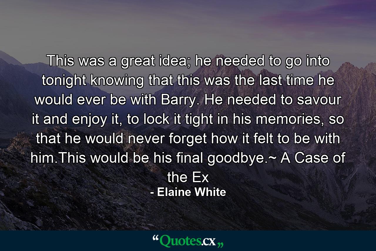 This was a great idea; he needed to go into tonight knowing that this was the last time he would ever be with Barry. He needed to savour it and enjoy it, to lock it tight in his memories, so that he would never forget how it felt to be with him.This would be his final goodbye.~ A Case of the Ex - Quote by Elaine White