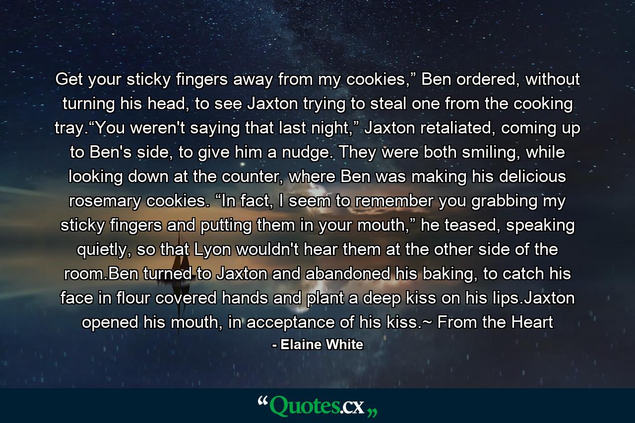 Get your sticky fingers away from my cookies,” Ben ordered, without turning his head, to see Jaxton trying to steal one from the cooking tray.“You weren't saying that last night,” Jaxton retaliated, coming up to Ben's side, to give him a nudge. They were both smiling, while looking down at the counter, where Ben was making his delicious rosemary cookies. “In fact, I seem to remember you grabbing my sticky fingers and putting them in your mouth,” he teased, speaking quietly, so that Lyon wouldn't hear them at the other side of the room.Ben turned to Jaxton and abandoned his baking, to catch his face in flour covered hands and plant a deep kiss on his lips.Jaxton opened his mouth, in acceptance of his kiss.~ From the Heart - Quote by Elaine White