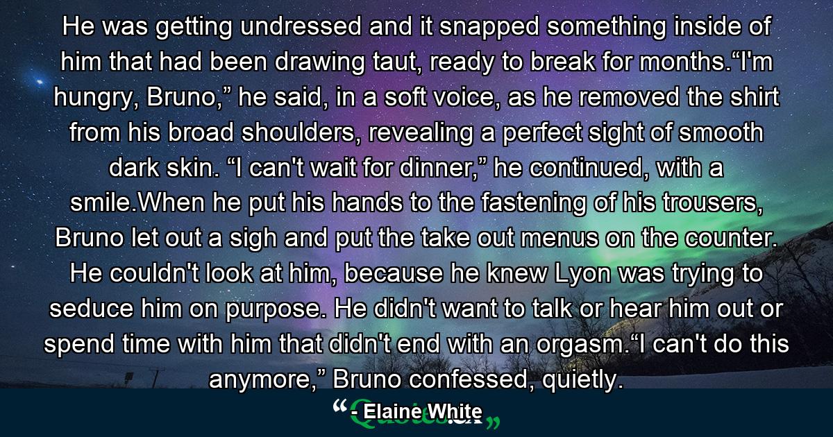 He was getting undressed and it snapped something inside of him that had been drawing taut, ready to break for months.“I'm hungry, Bruno,” he said, in a soft voice, as he removed the shirt from his broad shoulders, revealing a perfect sight of smooth dark skin. “I can't wait for dinner,” he continued, with a smile.When he put his hands to the fastening of his trousers, Bruno let out a sigh and put the take out menus on the counter. He couldn't look at him, because he knew Lyon was trying to seduce him on purpose. He didn't want to talk or hear him out or spend time with him that didn't end with an orgasm.“I can't do this anymore,” Bruno confessed, quietly. - Quote by Elaine White