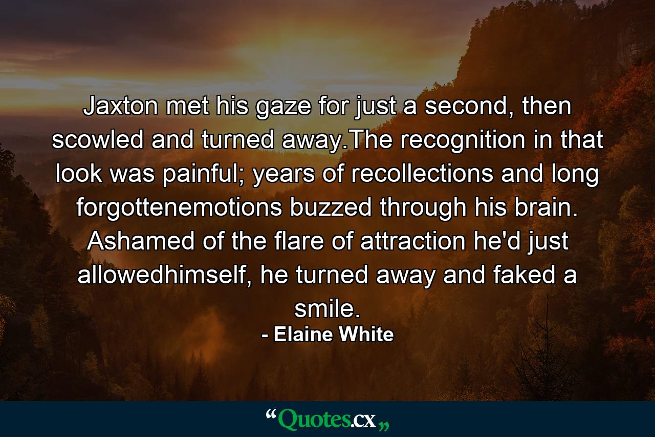 Jaxton met his gaze for just a second, then scowled and turned away.The recognition in that look was painful; years of recollections and long forgottenemotions buzzed through his brain. Ashamed of the flare of attraction he'd just allowedhimself, he turned away and faked a smile. - Quote by Elaine White