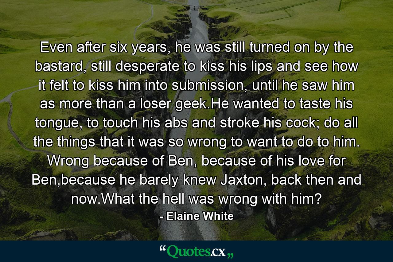 Even after six years, he was still turned on by the bastard, still desperate to kiss his lips and see how it felt to kiss him into submission, until he saw him as more than a loser geek.He wanted to taste his tongue, to touch his abs and stroke his cock; do all the things that it was so wrong to want to do to him. Wrong because of Ben, because of his love for Ben,because he barely knew Jaxton, back then and now.What the hell was wrong with him? - Quote by Elaine White