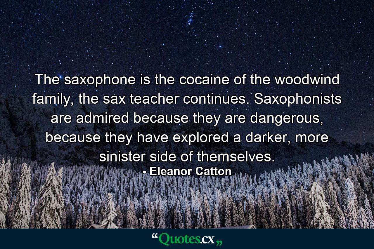 The saxophone is the cocaine of the woodwind family, the sax teacher continues. Saxophonists are admired because they are dangerous, because they have explored a darker, more sinister side of themselves. - Quote by Eleanor Catton