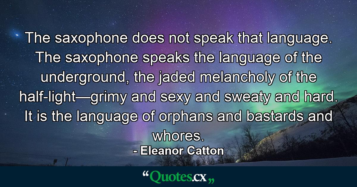 The saxophone does not speak that language. The saxophone speaks the language of the underground, the jaded melancholy of the half-light—grimy and sexy and sweaty and hard. It is the language of orphans and bastards and whores. - Quote by Eleanor Catton