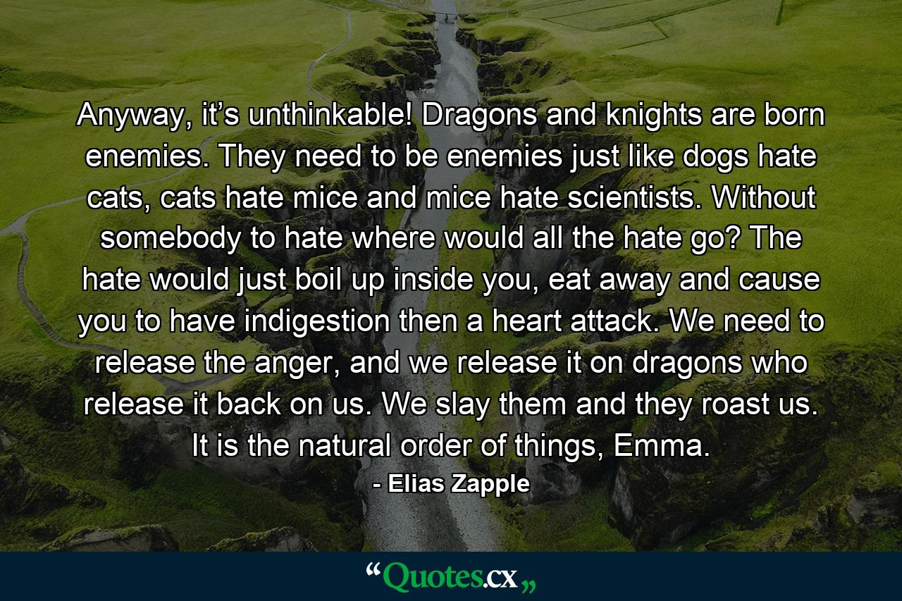 Anyway, it’s unthinkable! Dragons and knights are born enemies. They need to be enemies just like dogs hate cats, cats hate mice and mice hate scientists. Without somebody to hate where would all the hate go? The hate would just boil up inside you, eat away and cause you to have indigestion then a heart attack. We need to release the anger, and we release it on dragons who release it back on us. We slay them and they roast us. It is the natural order of things, Emma. - Quote by Elias Zapple