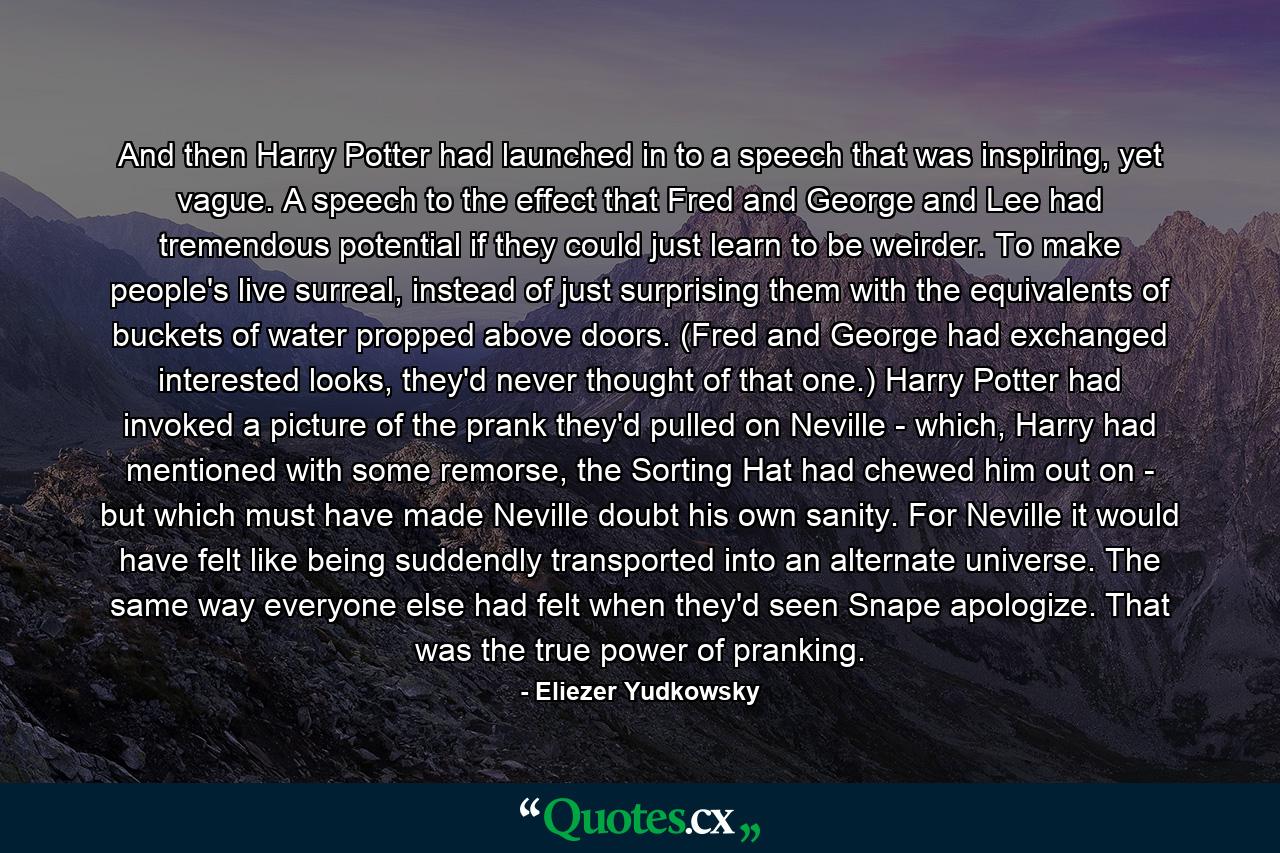 And then Harry Potter had launched in to a speech that was inspiring, yet vague. A speech to the effect that Fred and George and Lee had tremendous potential if they could just learn to be weirder. To make people's live surreal, instead of just surprising them with the equivalents of buckets of water propped above doors. (Fred and George had exchanged interested looks, they'd never thought of that one.) Harry Potter had invoked a picture of the prank they'd pulled on Neville - which, Harry had mentioned with some remorse, the Sorting Hat had chewed him out on - but which must have made Neville doubt his own sanity. For Neville it would have felt like being suddendly transported into an alternate universe. The same way everyone else had felt when they'd seen Snape apologize. That was the true power of pranking. - Quote by Eliezer Yudkowsky