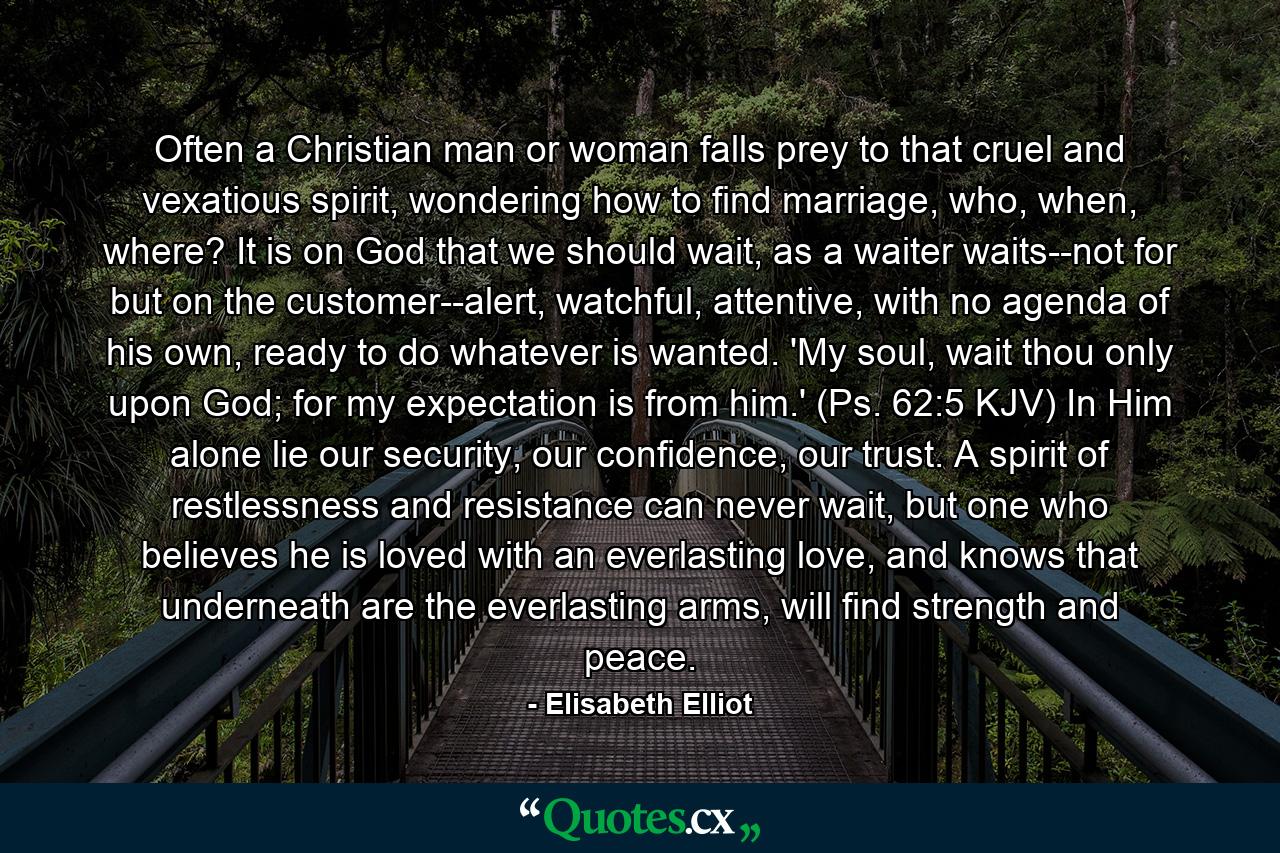 Often a Christian man or woman falls prey to that cruel and vexatious spirit, wondering how to find marriage, who, when, where? It is on God that we should wait, as a waiter waits--not for but on the customer--alert, watchful, attentive, with no agenda of his own, ready to do whatever is wanted. 'My soul, wait thou only upon God; for my expectation is from him.' (Ps. 62:5 KJV) In Him alone lie our security, our confidence, our trust. A spirit of restlessness and resistance can never wait, but one who believes he is loved with an everlasting love, and knows that underneath are the everlasting arms, will find strength and peace. - Quote by Elisabeth Elliot