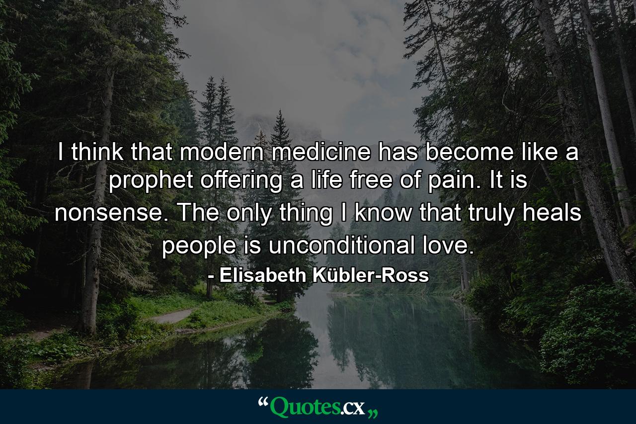 I think that modern medicine has become like a prophet offering a life free of pain. It is nonsense. The only thing I know that truly heals people is unconditional love. - Quote by Elisabeth Kübler-Ross