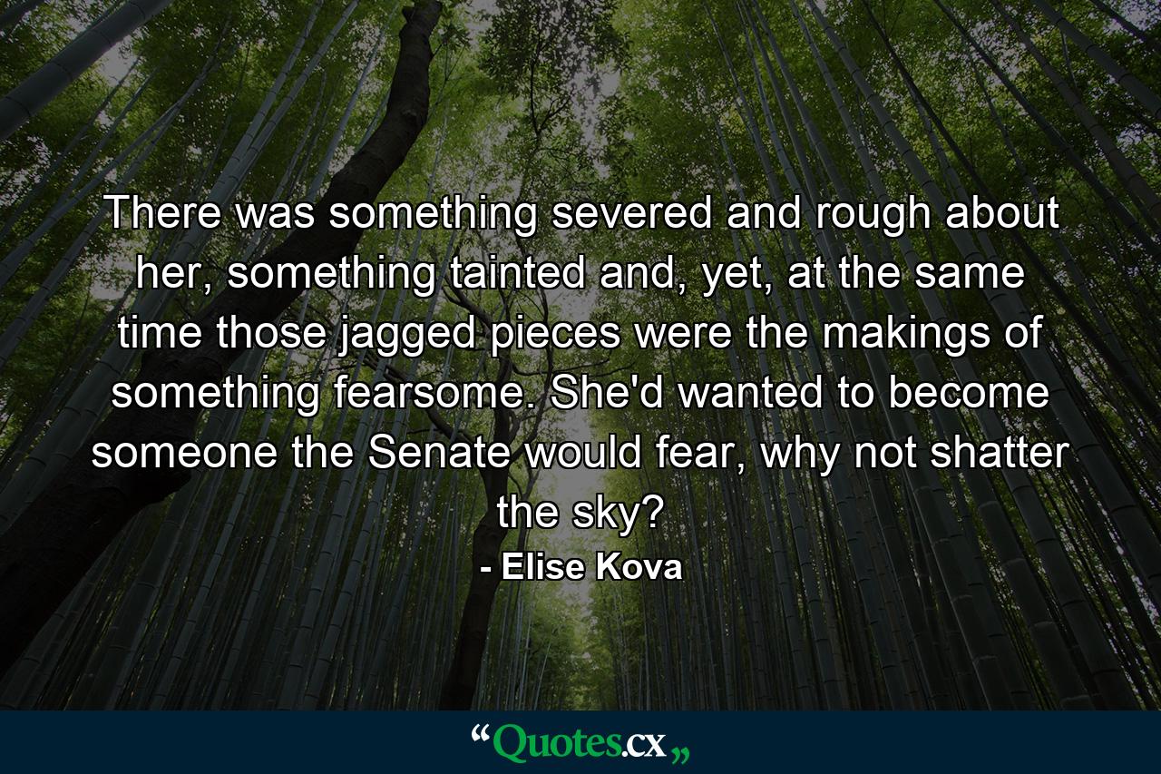 There was something severed and rough about her, something tainted and, yet, at the same time those jagged pieces were the makings of something fearsome. She'd wanted to become someone the Senate would fear, why not shatter the sky? - Quote by Elise Kova