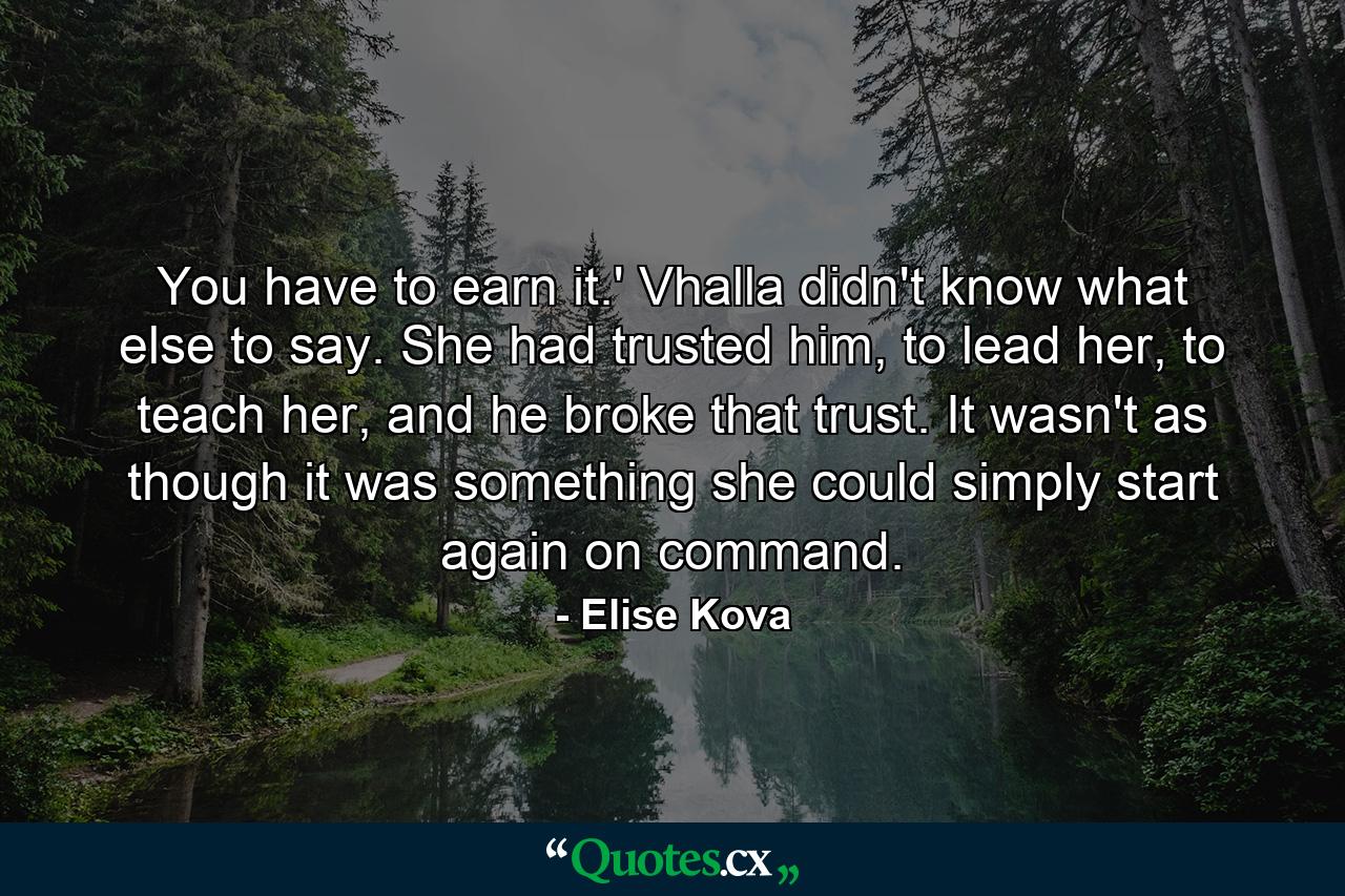 You have to earn it.' Vhalla didn't know what else to say. She had trusted him, to lead her, to teach her, and he broke that trust. It wasn't as though it was something she could simply start again on command. - Quote by Elise Kova