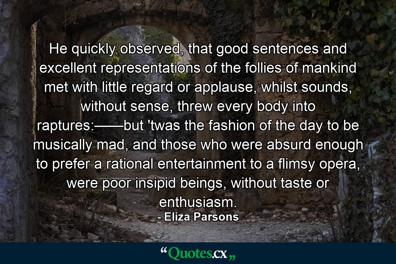 He quickly observed, that good sentences and excellent representations of the follies of mankind met with little regard or applause, whilst sounds, without sense, threw every body into raptures:——but 'twas the fashion of the day to be musically mad, and those who were absurd enough to prefer a rational entertainment to a flimsy opera, were poor insipid beings, without taste or enthusiasm. - Quote by Eliza Parsons