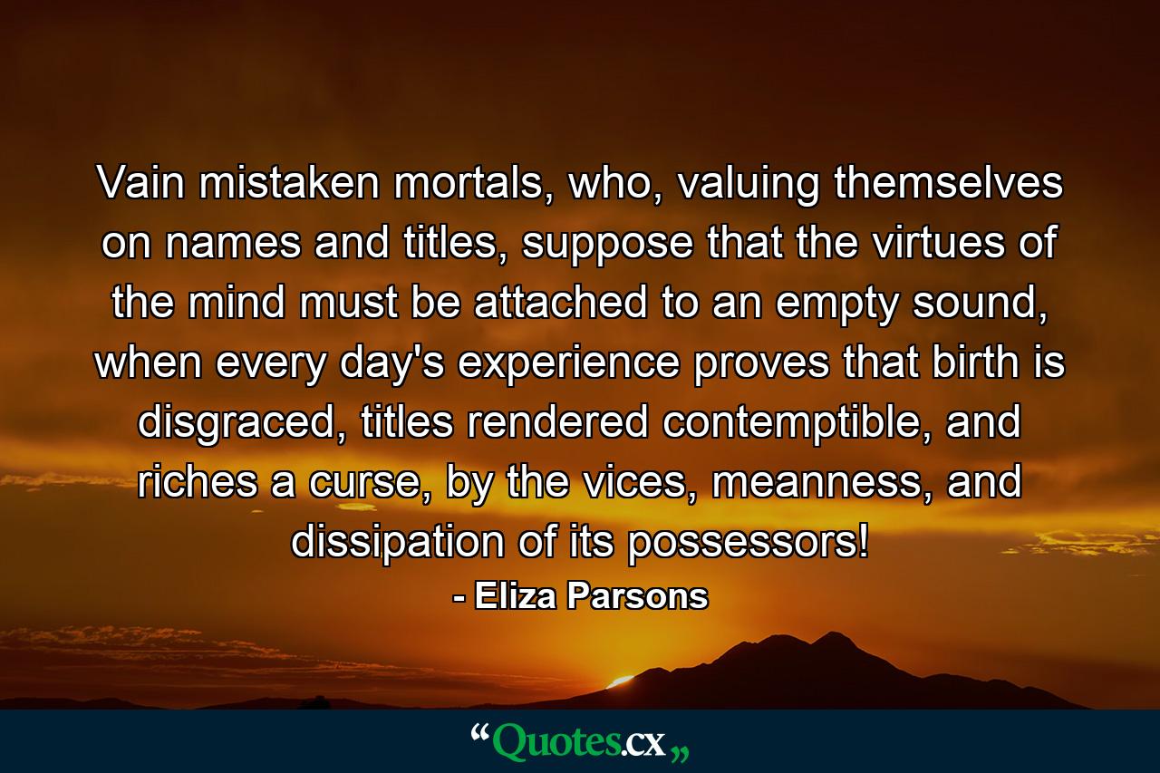 Vain mistaken mortals, who, valuing themselves on names and titles, suppose that the virtues of the mind must be attached to an empty sound, when every day's experience proves that birth is disgraced, titles rendered contemptible, and riches a curse, by the vices, meanness, and dissipation of its possessors! - Quote by Eliza Parsons