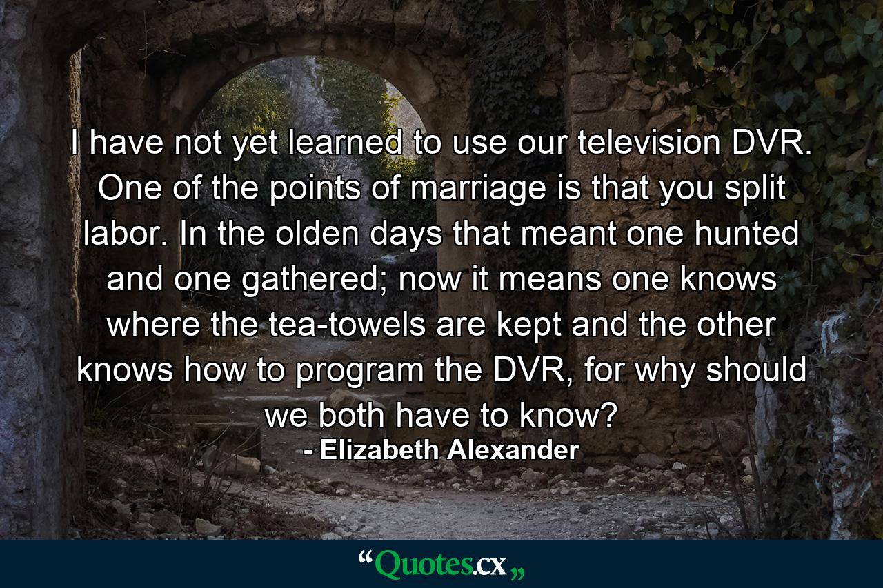 I have not yet learned to use our television DVR. One of the points of marriage is that you split labor. In the olden days that meant one hunted and one gathered; now it means one knows where the tea-towels are kept and the other knows how to program the DVR, for why should we both have to know? - Quote by Elizabeth Alexander