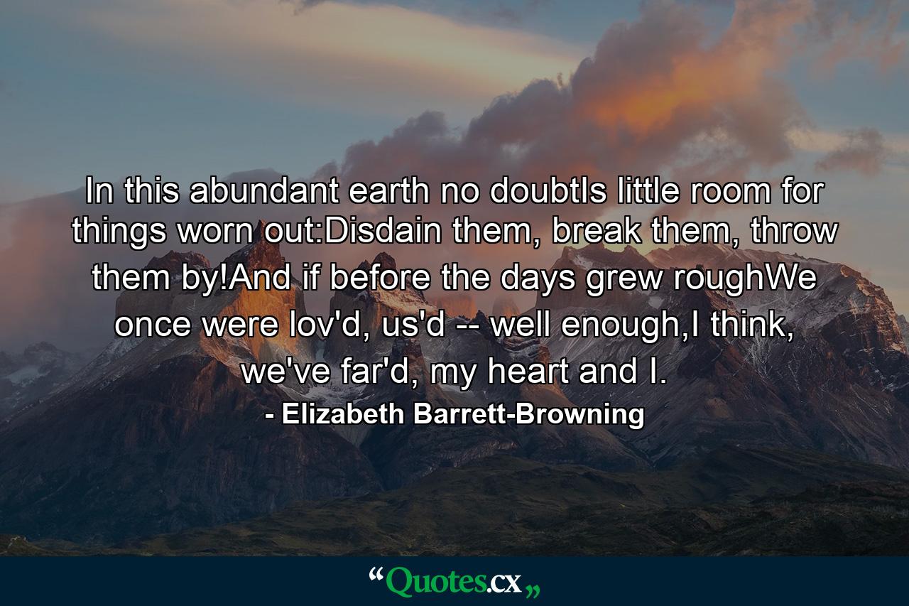 In this abundant earth no doubtIs little room for things worn out:Disdain them, break them, throw them by!And if before the days grew roughWe once were lov'd, us'd -- well enough,I think, we've far'd, my heart and I. - Quote by Elizabeth Barrett-Browning