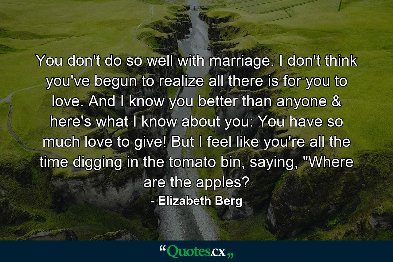 You don't do so well with marriage. I don't think you've begun to realize all there is for you to love. And I know you better than anyone & here's what I know about you: You have so much love to give! But I feel like you're all the time digging in the tomato bin, saying, 