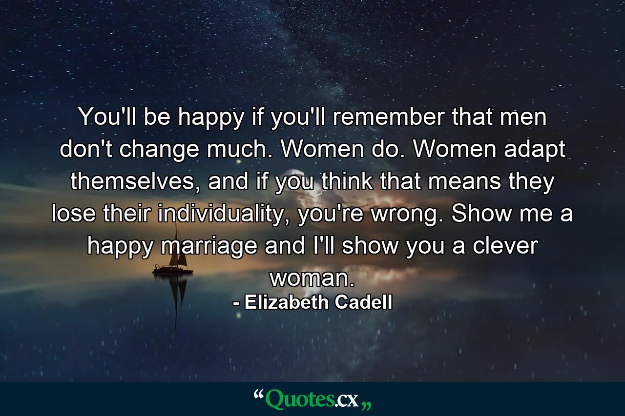 You'll be happy if you'll remember that men don't change much. Women do. Women adapt themselves, and if you think that means they lose their individuality, you're wrong. Show me a happy marriage and I'll show you a clever woman. - Quote by Elizabeth Cadell