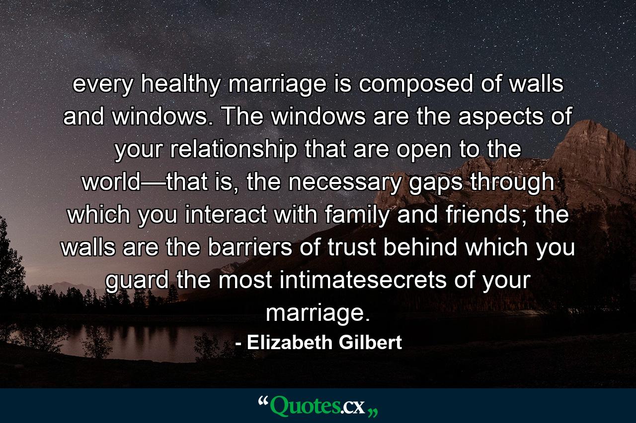 every healthy marriage is composed of walls and windows. The windows are the aspects of your relationship that are open to the world—that is, the necessary gaps through which you interact with family and friends; the walls are the barriers of trust behind which you guard the most intimatesecrets of your marriage. - Quote by Elizabeth Gilbert