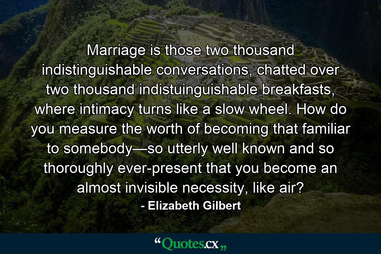 Marriage is those two thousand indistinguishable conversations, chatted over two thousand indistuinguishable breakfasts, where intimacy turns like a slow wheel. How do you measure the worth of becoming that familiar to somebody—so utterly well known and so thoroughly ever-present that you become an almost invisible necessity, like air? - Quote by Elizabeth Gilbert