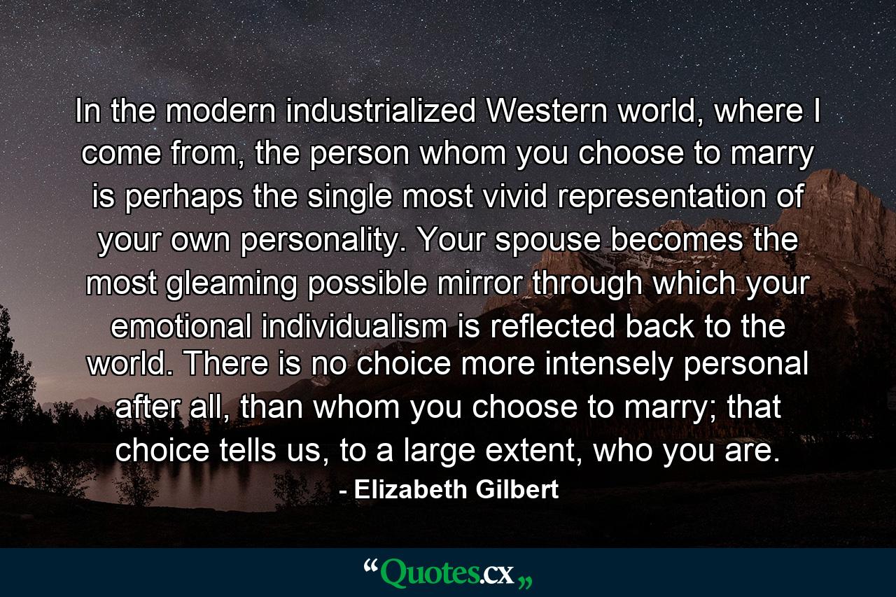 In the modern industrialized Western world, where I come from, the person whom you choose to marry is perhaps the single most vivid representation of your own personality. Your spouse becomes the most gleaming possible mirror through which your emotional individualism is reflected back to the world. There is no choice more intensely personal after all, than whom you choose to marry; that choice tells us, to a large extent, who you are. - Quote by Elizabeth Gilbert