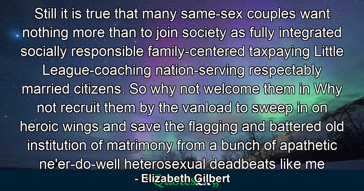 Still it is true that many same-sex couples want nothing more than to join society as fully integrated socially responsible family-centered taxpaying Little League-coaching nation-serving respectably married citizens. So why not welcome them in Why not recruit them by the vanload to sweep in on heroic wings and save the flagging and battered old institution of matrimony from a bunch of apathetic ne'er-do-well heterosexual deadbeats like me - Quote by Elizabeth Gilbert