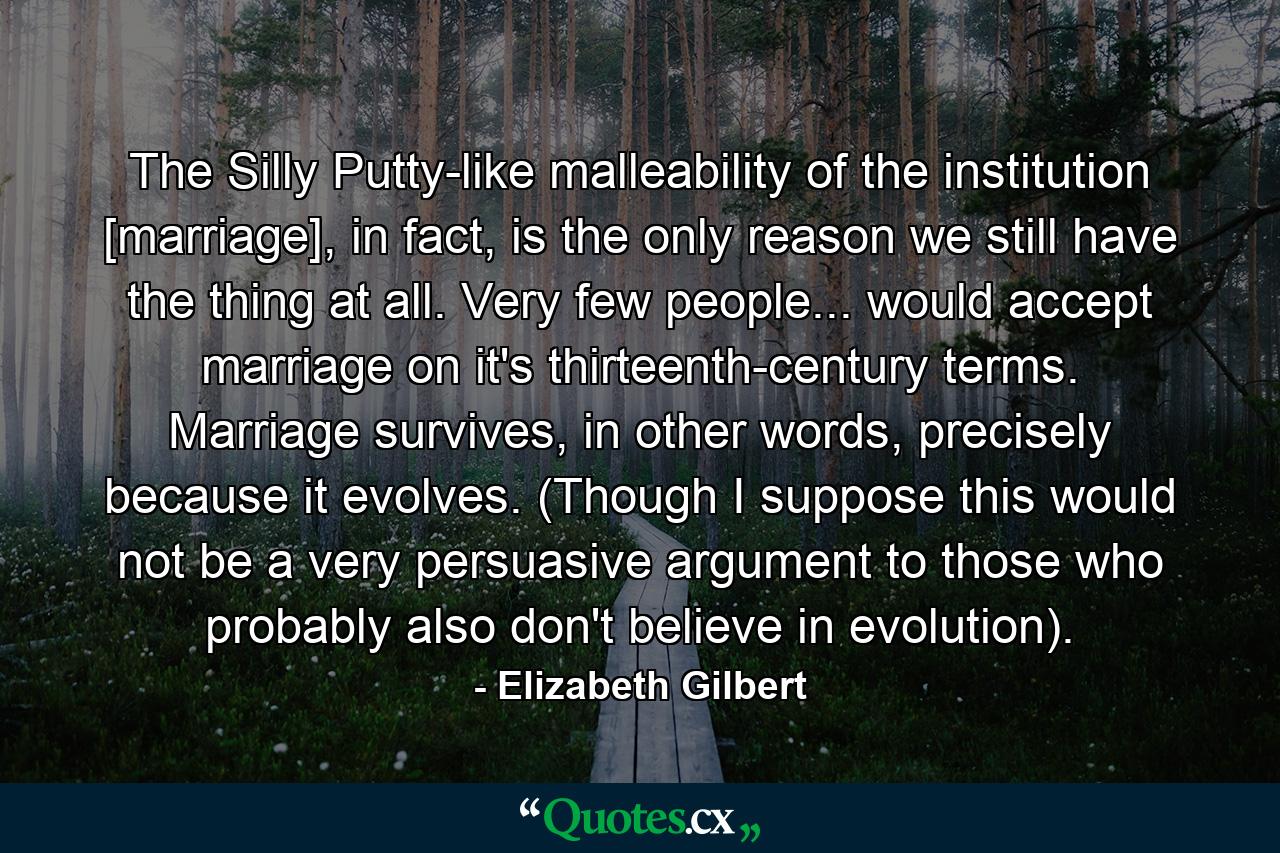 The Silly Putty-like malleability of the institution [marriage], in fact, is the only reason we still have the thing at all. Very few people... would accept marriage on it's thirteenth-century terms. Marriage survives, in other words, precisely because it evolves. (Though I suppose this would not be a very persuasive argument to those who probably also don't believe in evolution). - Quote by Elizabeth Gilbert