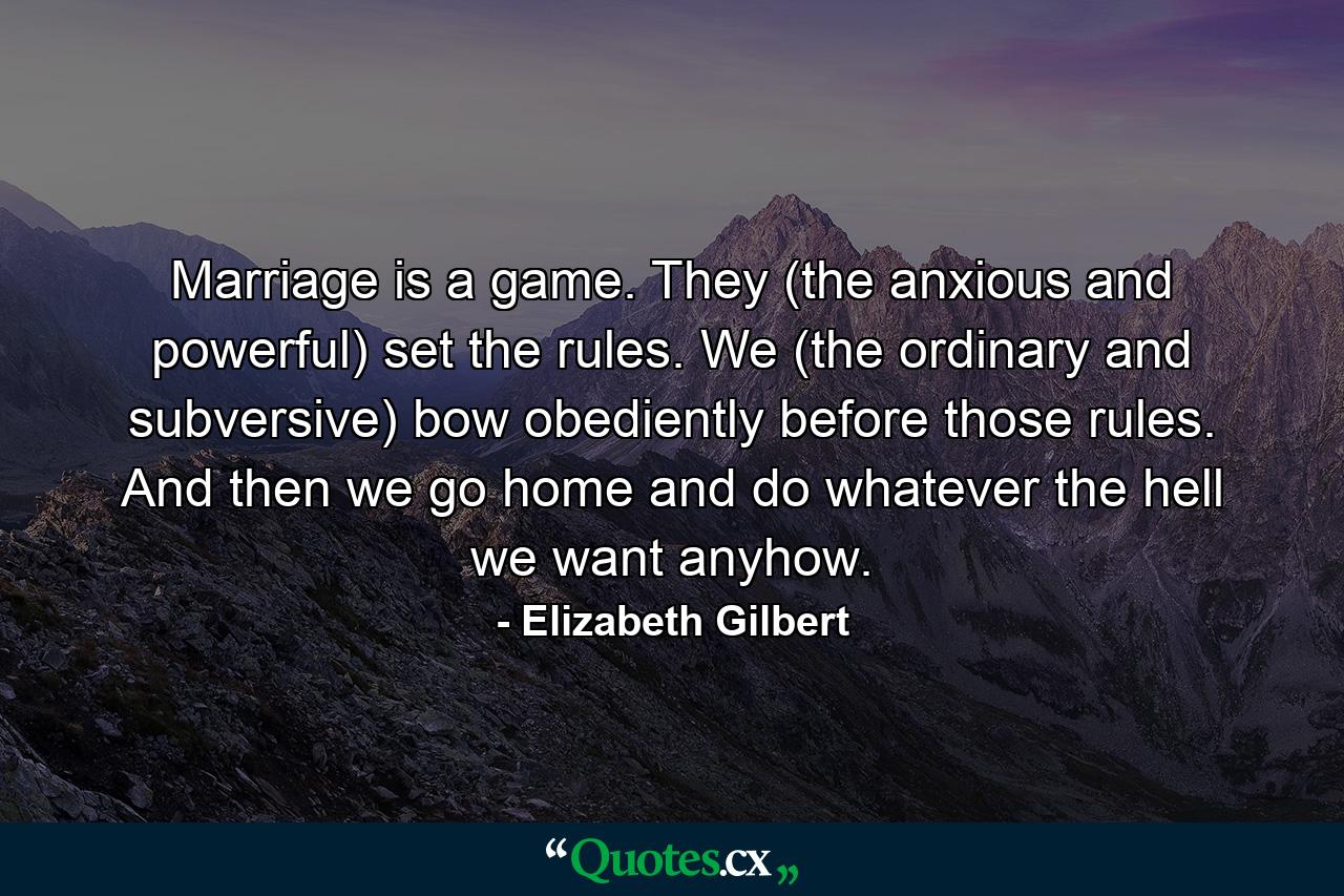 Marriage is a game. They (the anxious and powerful) set the rules. We (the ordinary and subversive) bow obediently before those rules. And then we go home and do whatever the hell we want anyhow. - Quote by Elizabeth Gilbert