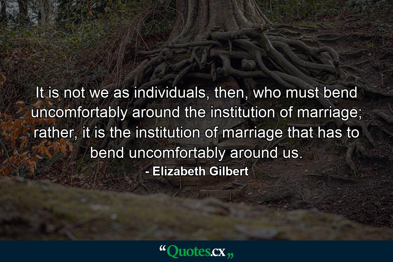 It is not we as individuals, then, who must bend uncomfortably around the institution of marriage; rather, it is the institution of marriage that has to bend uncomfortably around us. - Quote by Elizabeth Gilbert