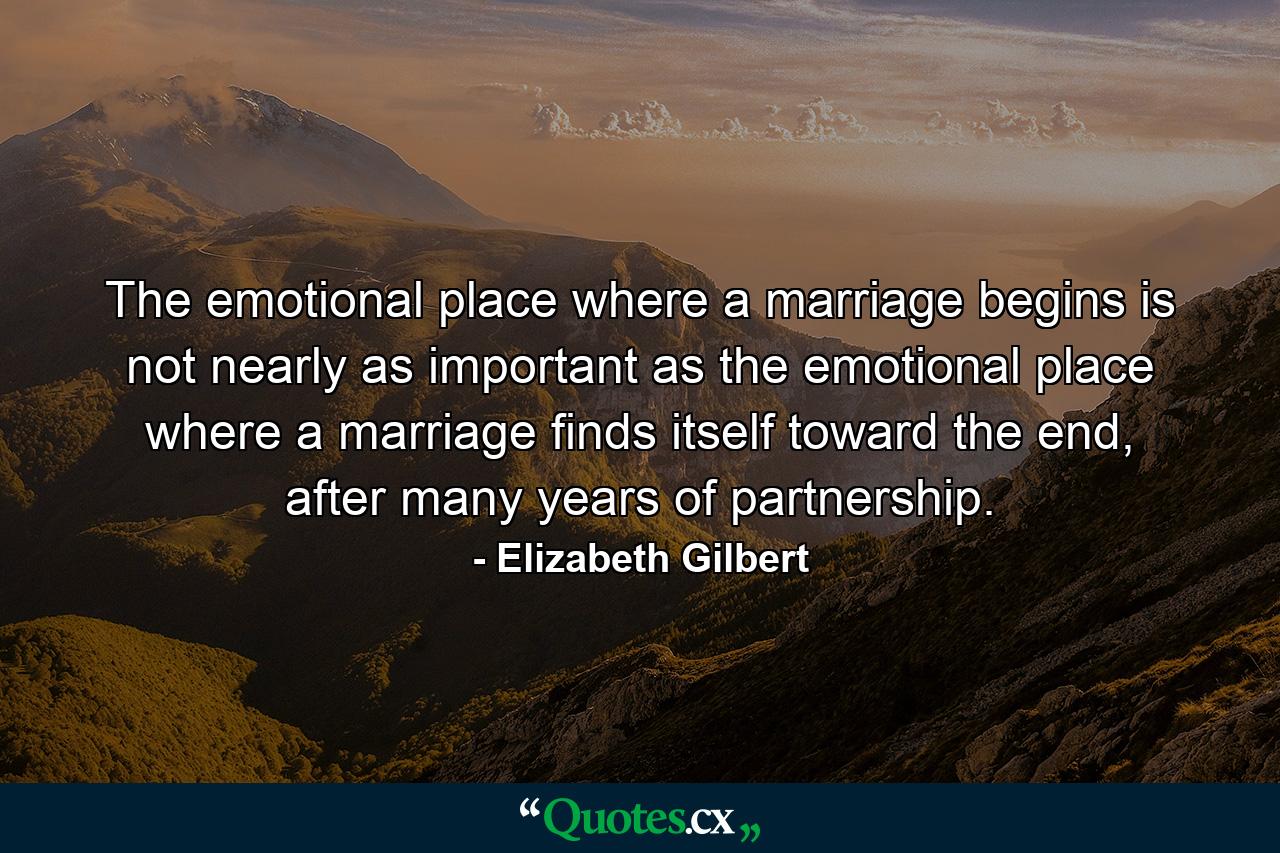 The emotional place where a marriage begins is not nearly as important as the emotional place where a marriage finds itself toward the end, after many years of partnership. - Quote by Elizabeth Gilbert