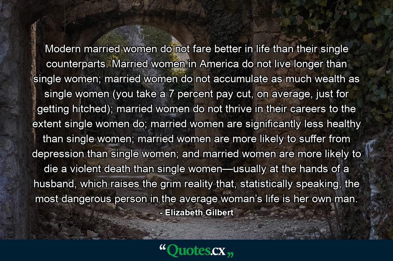 Modern married women do not fare better in life than their single counterparts. Married women in America do not live longer than single women; married women do not accumulate as much wealth as single women (you take a 7 percent pay cut, on average, just for getting hitched); married women do not thrive in their careers to the extent single women do; married women are significantly less healthy than single women; married women are more likely to suffer from depression than single women; and married women are more likely to die a violent death than single women—usually at the hands of a husband, which raises the grim reality that, statistically speaking, the most dangerous person in the average woman’s life is her own man. - Quote by Elizabeth Gilbert