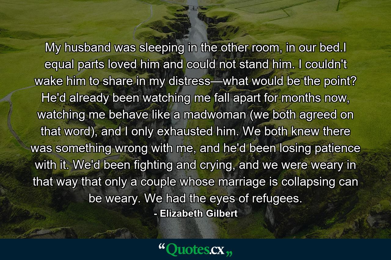 My husband was sleeping in the other room, in our bed.I equal parts loved him and could not stand him. I couldn't wake him to share in my distress—what would be the point? He'd already been watching me fall apart for months now, watching me behave like a madwoman (we both agreed on that word), and I only exhausted him. We both knew there was something wrong with me, and he'd been losing patience with it. We'd been fighting and crying, and we were weary in that way that only a couple whose marriage is collapsing can be weary. We had the eyes of refugees. - Quote by Elizabeth Gilbert