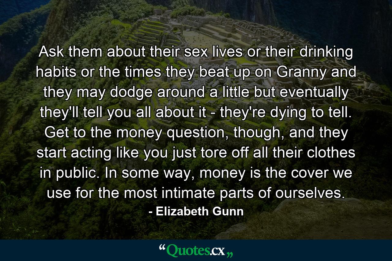 Ask them about their sex lives or their drinking habits or the times they beat up on Granny and they may dodge around a little but eventually they'll tell you all about it - they're dying to tell. Get to the money question, though, and they start acting like you just tore off all their clothes in public. In some way, money is the cover we use for the most intimate parts of ourselves. - Quote by Elizabeth Gunn