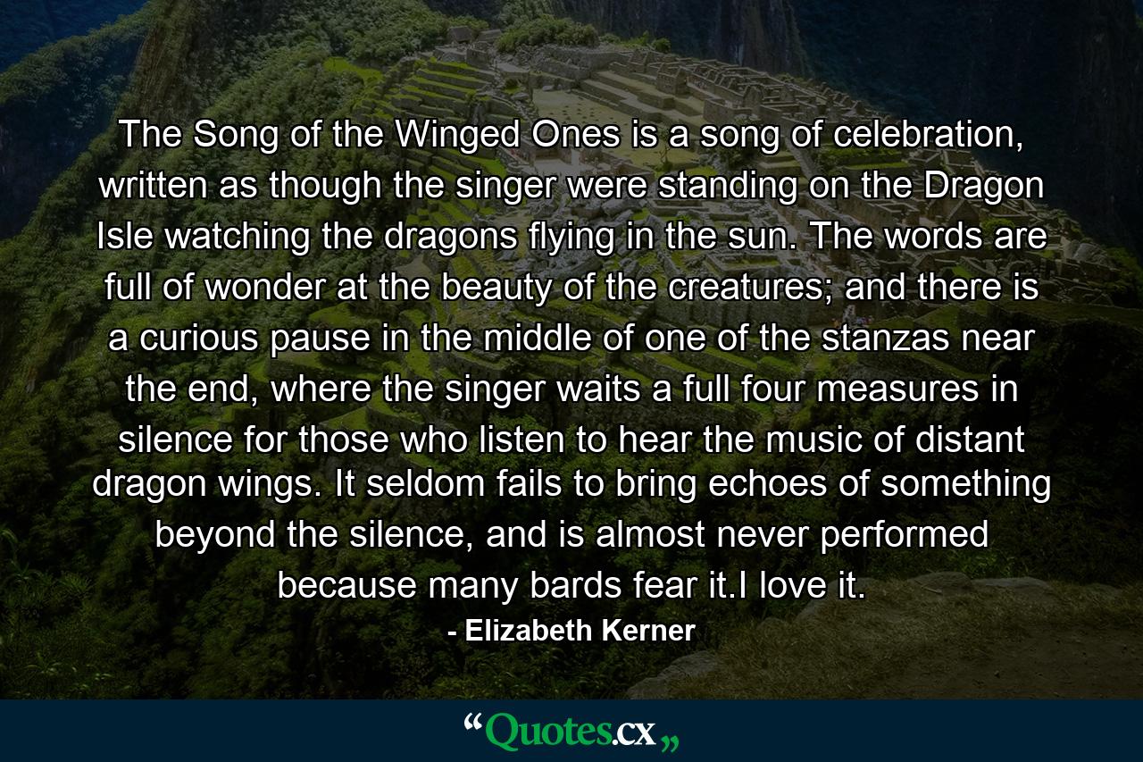 The Song of the Winged Ones is a song of celebration, written as though the singer were standing on the Dragon Isle watching the dragons flying in the sun. The words are full of wonder at the beauty of the creatures; and there is a curious pause in the middle of one of the stanzas near the end, where the singer waits a full four measures in silence for those who listen to hear the music of distant dragon wings. It seldom fails to bring echoes of something beyond the silence, and is almost never performed because many bards fear it.I love it. - Quote by Elizabeth Kerner