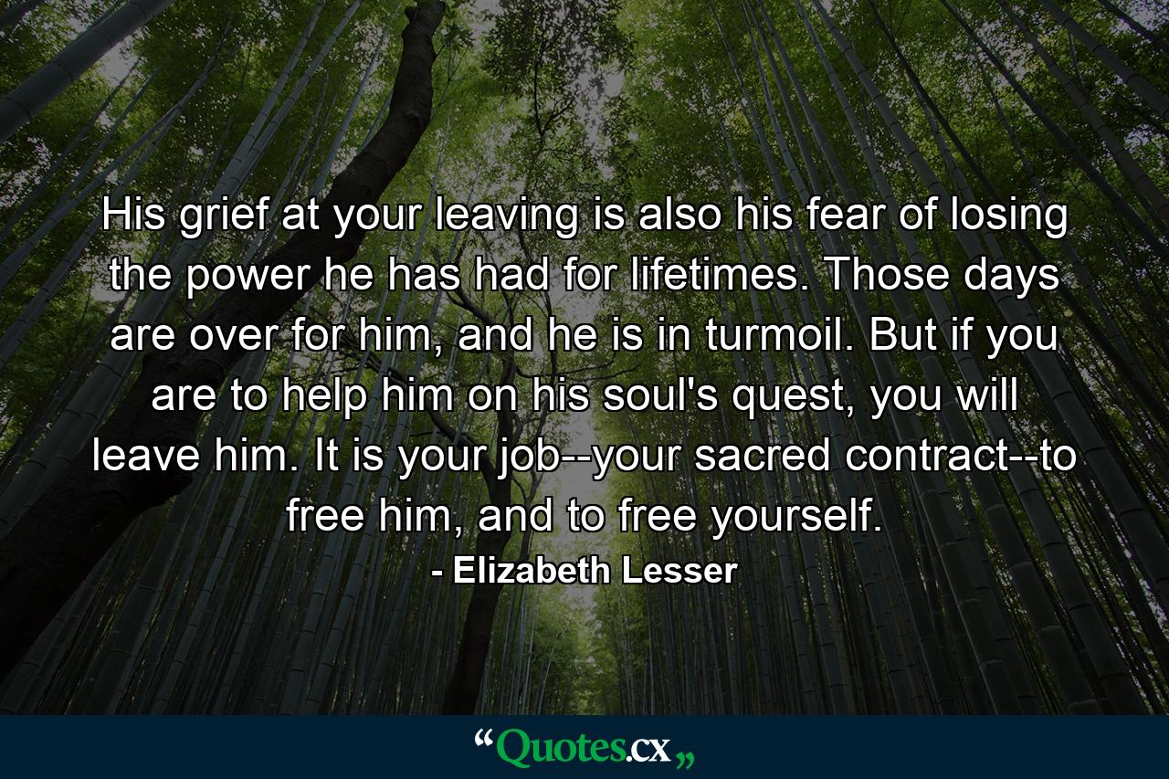 His grief at your leaving is also his fear of losing the power he has had for lifetimes. Those days are over for him, and he is in turmoil. But if you are to help him on his soul's quest, you will leave him. It is your job--your sacred contract--to free him, and to free yourself. - Quote by Elizabeth Lesser