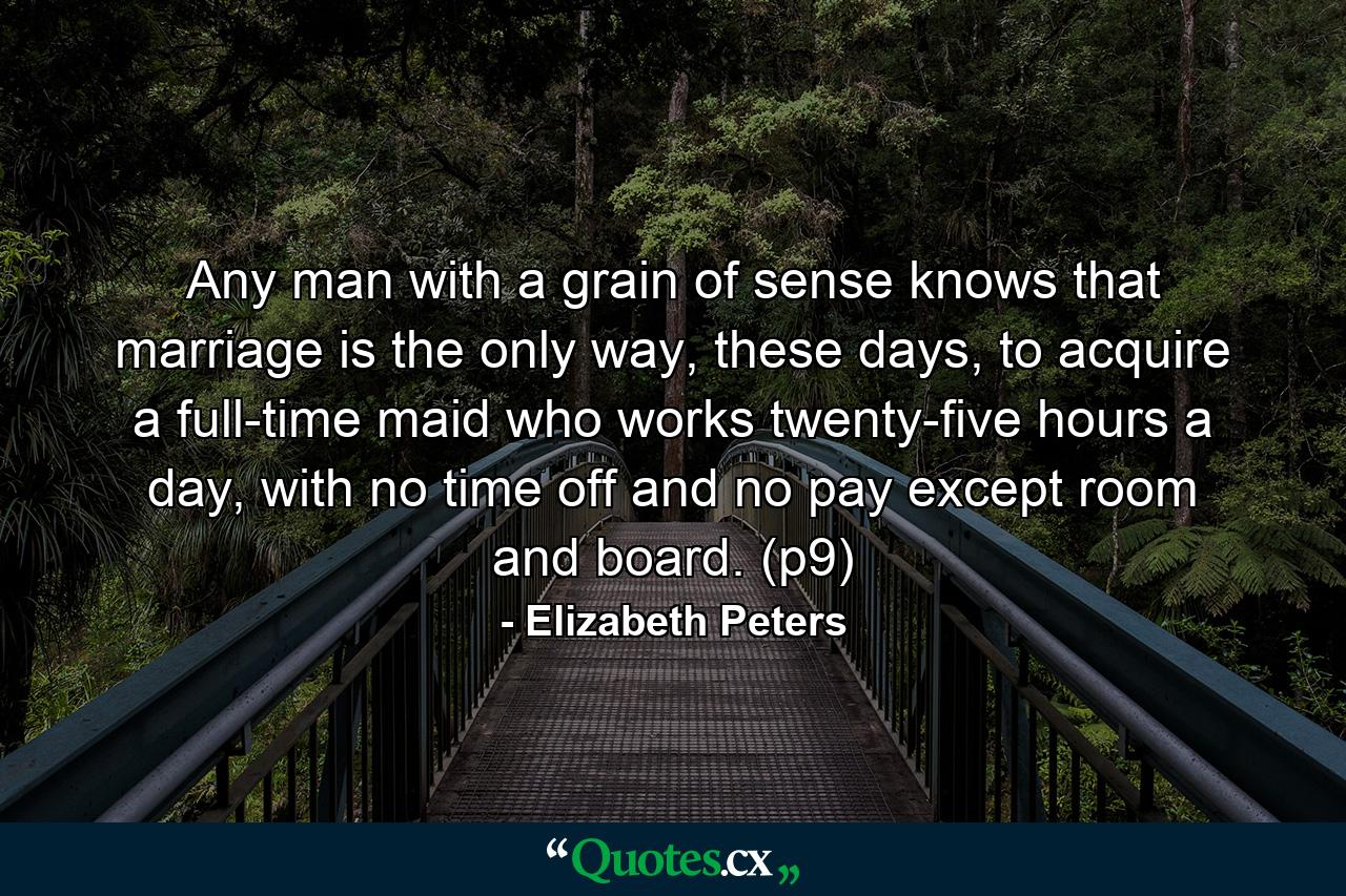 Any man with a grain of sense knows that marriage is the only way, these days, to acquire a full-time maid who works twenty-five hours a day, with no time off and no pay except room and board. (p9) - Quote by Elizabeth Peters