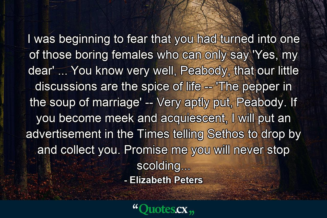 I was beginning to fear that you had turned into one of those boring females who can only say 'Yes, my dear' ... You know very well, Peabody, that our little discussions are the spice of life -- 'The pepper in the soup of marriage' -- Very aptly put, Peabody. If you become meek and acquiescent, I will put an advertisement in the Times telling Sethos to drop by and collect you. Promise me you will never stop scolding... - Quote by Elizabeth Peters