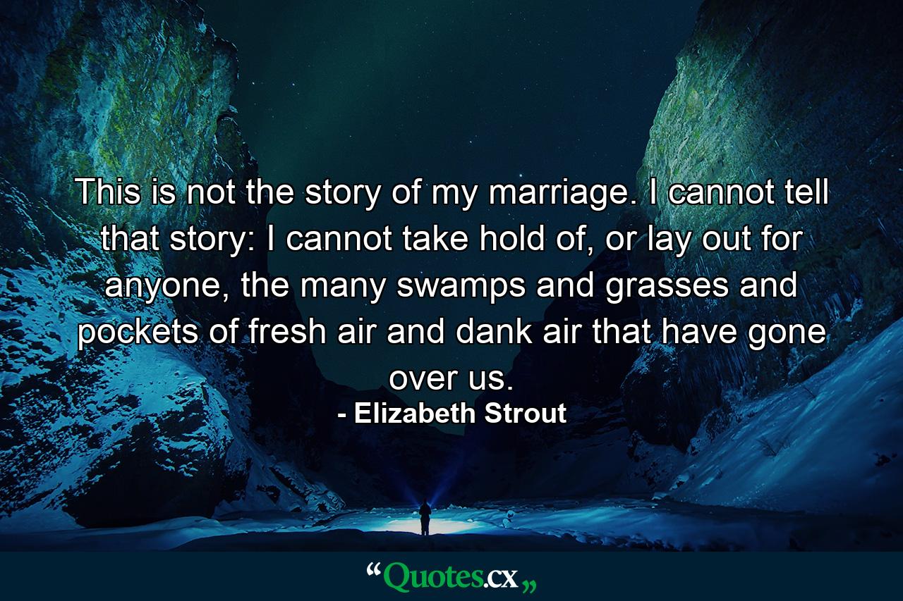 This is not the story of my marriage. I cannot tell that story: I cannot take hold of, or lay out for anyone, the many swamps and grasses and pockets of fresh air and dank air that have gone over us. - Quote by Elizabeth Strout