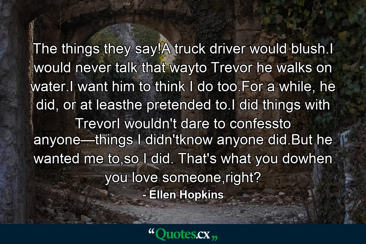 The things they say!A truck driver would blush.I would never talk that wayto Trevor he walks on water.I want him to think I do too.For a while, he did, or at leasthe pretended to.I did things with TrevorI wouldn't dare to confessto anyone—things I didn'tknow anyone did.But he wanted me to,so I did. That's what you dowhen you love someone,right? - Quote by Ellen Hopkins